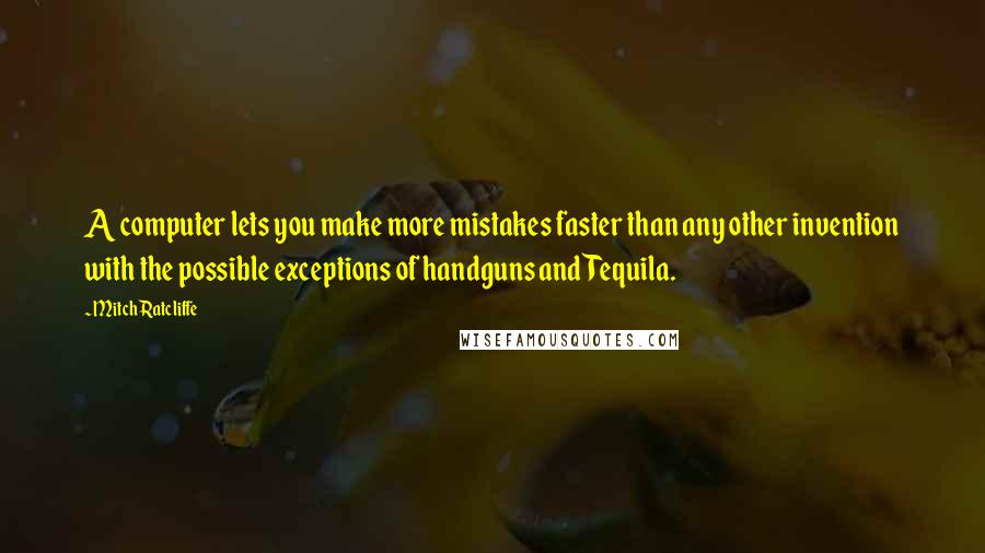Mitch Ratcliffe quotes: A computer lets you make more mistakes faster than any other invention with the possible exceptions of handguns and Tequila. Mitch Ratcliffe quotes: A computer lets you make more mistakes faster than any other invention with the possible exceptions of handguns and Tequila.