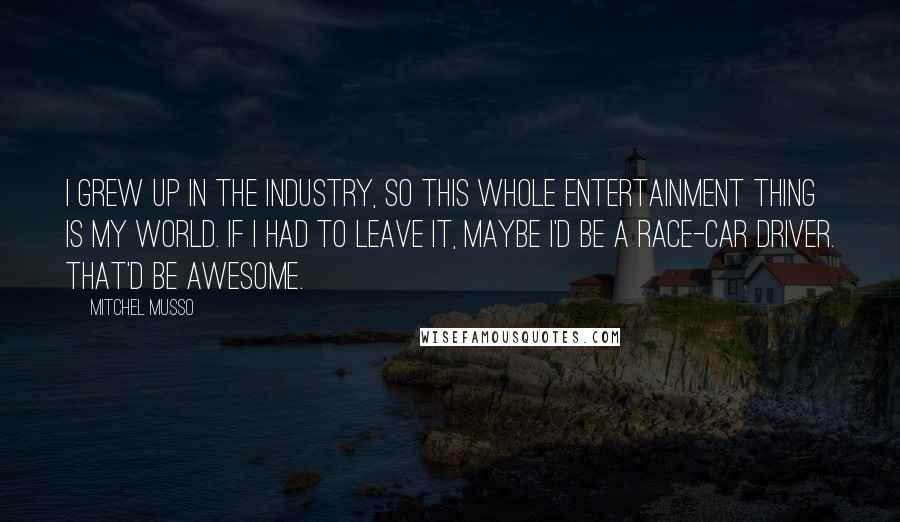 Mitchel Musso quotes: I grew up in the industry, so this whole entertainment thing is my world. If I had to leave it, maybe I'd be a race-car driver. That'd be awesome.