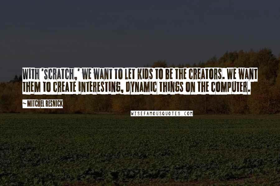 Mitchel Resnick quotes: With 'Scratch,' we want to let kids to be the creators. We want them to create interesting, dynamic things on the computer.