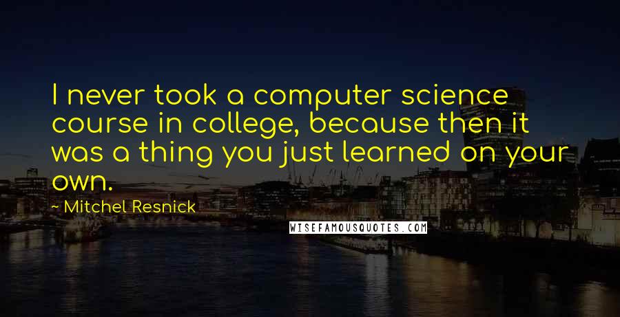 Mitchel Resnick quotes: I never took a computer science course in college, because then it was a thing you just learned on your own.