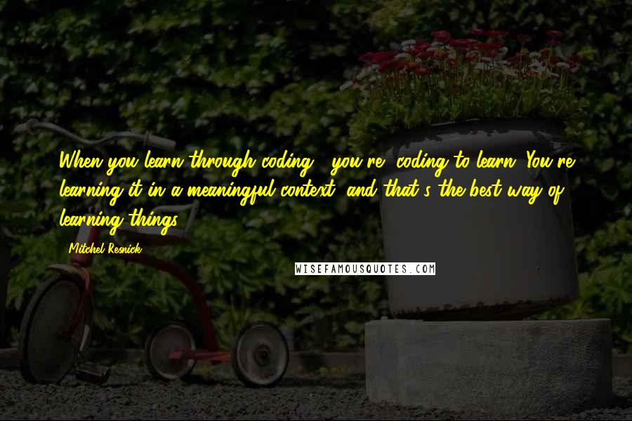 Mitchel Resnick quotes: When you learn through coding, [you're] coding to learn. You're learning it in a meaningful context, and that's the best way of learning things.