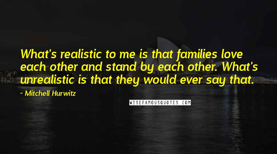 Mitchell Hurwitz quotes: What's realistic to me is that families love each other and stand by each other. What's unrealistic is that they would ever say that. Mitchell Hurwitz quotes: What's realistic to me is that families love each other and stand by each other. What's unrealistic is that they would ever say that.
