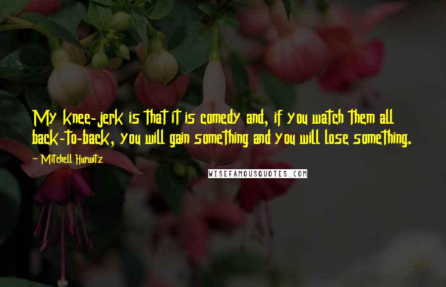 Mitchell Hurwitz quotes: My knee-jerk is that it is comedy and, if you watch them all back-to-back, you will gain something and you will lose something.