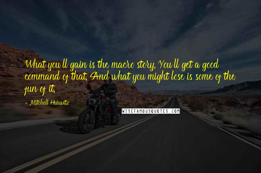 Mitchell Hurwitz quotes: What you'll gain is the macro story. You'll get a good command of that. And what you might lose is some of the fun of it. Mitchell Hurwitz quotes: What you'll gain is the macro story. You'll get a good command of that. And what you might lose is some of the fun of it.