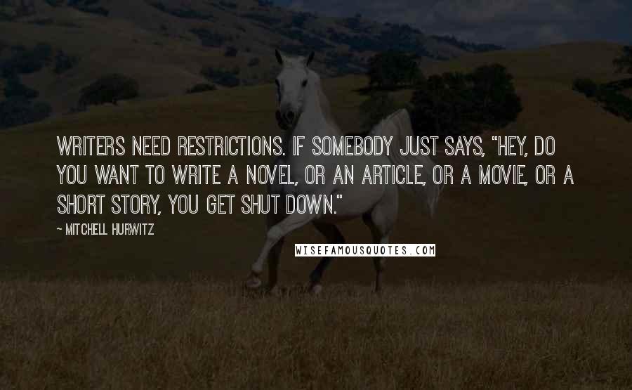 Mitchell Hurwitz quotes: Writers need restrictions. If somebody just says, "Hey, do you want to write a novel, or an article, or a movie, or a short story, you get shut down." Mitchell Hurwitz quotes: Writers need restrictions. If somebody just says, "Hey, do you want to write a novel, or an article, or a movie, or a short story, you get shut down."