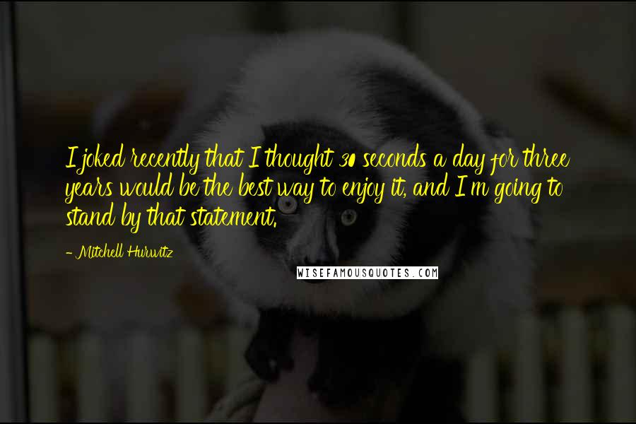 Mitchell Hurwitz quotes: I joked recently that I thought 30 seconds a day for three years would be the best way to enjoy it, and I'm going to stand by that statement.