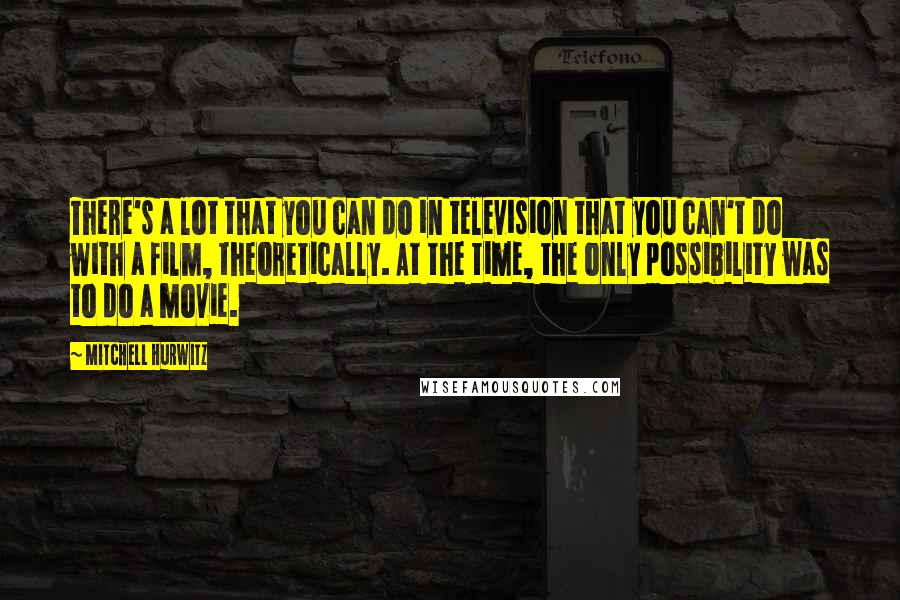 Mitchell Hurwitz quotes: There's a lot that you can do in television that you can't do with a film, theoretically. At the time, the only possibility was to do a movie. Mitchell Hurwitz quotes: There's a lot that you can do in television that you can't do with a film, theoretically. At the time, the only possibility was to do a movie.