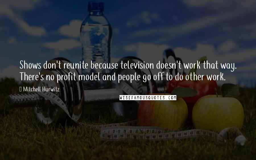 Mitchell Hurwitz quotes: Shows don't reunite because television doesn't work that way. There's no profit model and people go off to do other work. Mitchell Hurwitz quotes: Shows don't reunite because television doesn't work that way. There's no profit model and people go off to do other work.