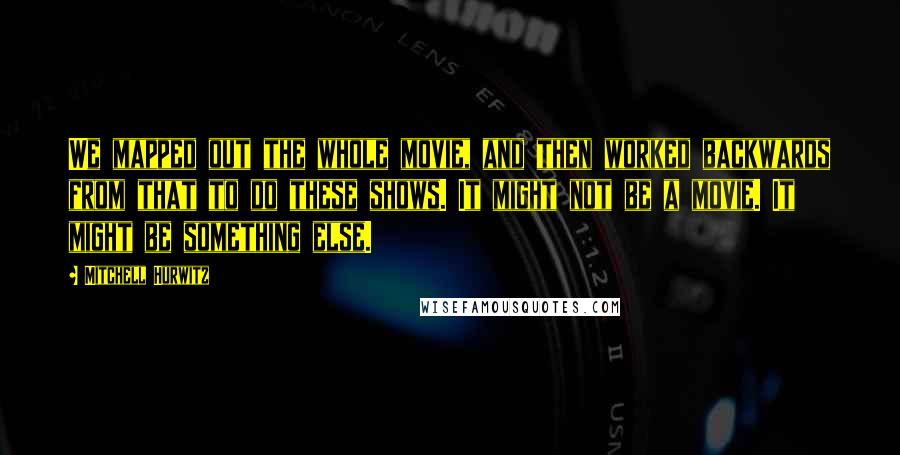 Mitchell Hurwitz quotes: We mapped out the whole movie, and then worked backwards from that to do these shows. It might not be a movie. It might be something else. Mitchell Hurwitz quotes: We mapped out the whole movie, and then worked backwards from that to do these shows. It might not be a movie. It might be something else.