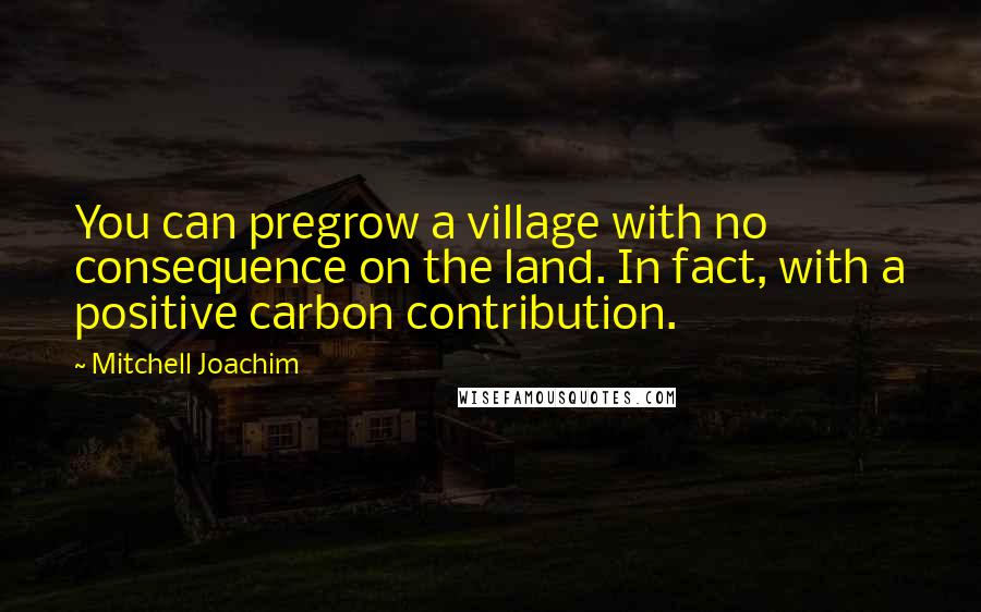 Mitchell Joachim quotes: You can pregrow a village with no consequence on the land. In fact, with a positive carbon contribution.