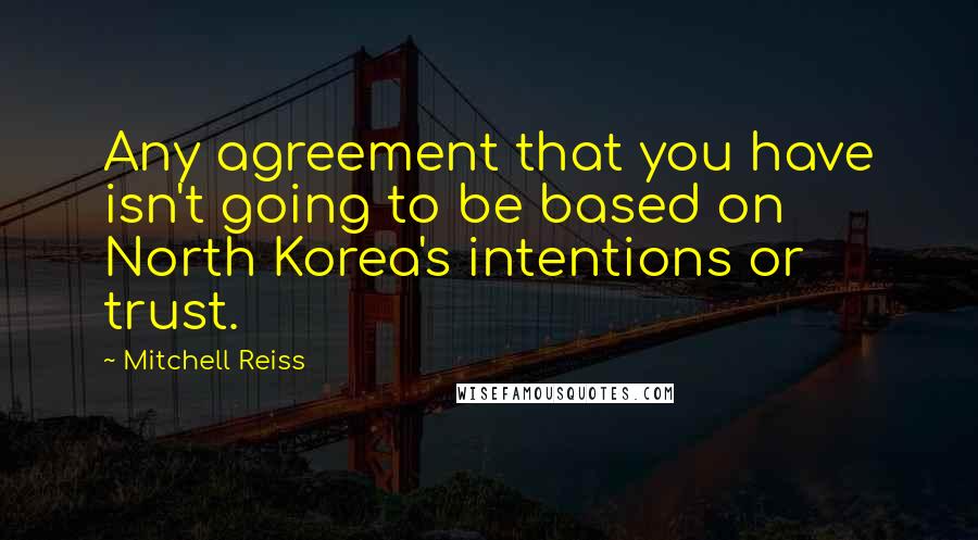 Mitchell Reiss quotes: Any agreement that you have isn't going to be based on North Korea's intentions or trust.