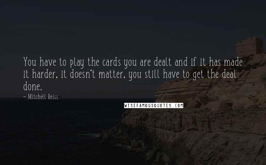 Mitchell Reiss quotes: You have to play the cards you are dealt and if it has made it harder, it doesn't matter, you still have to get the deal done.