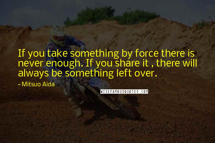 Mitsuo Aida quotes: If you take something by force there is never enough. If you share it , there will always be something left over.
