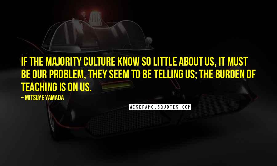 Mitsuye Yamada quotes: If the majority culture know so little about us, it must be our problem, they seem to be telling us; the burden of teaching is on us. Mitsuye Yamada quotes: If the majority culture know so little about us, it must be our problem, they seem to be telling us; the burden of teaching is on us.