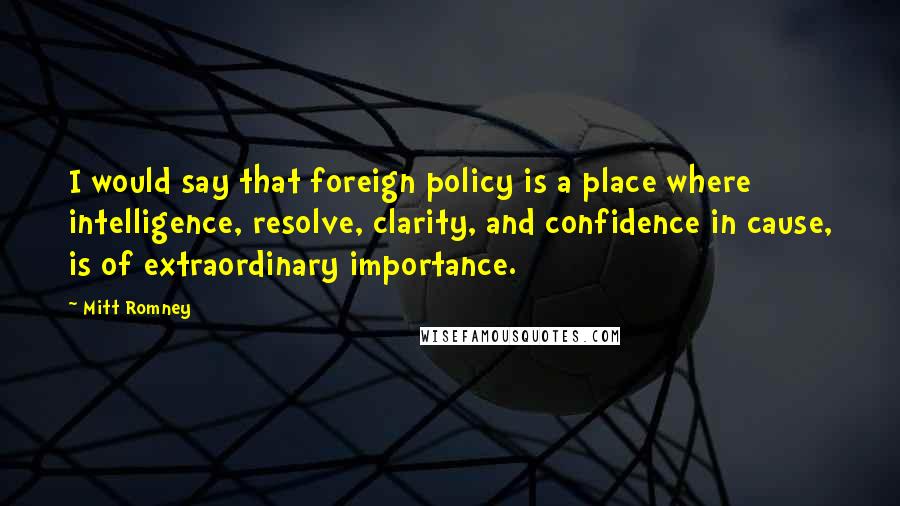 Mitt Romney quotes: I would say that foreign policy is a place where intelligence, resolve, clarity, and confidence in cause, is of extraordinary importance. Mitt Romney quotes: I would say that foreign policy is a place where intelligence, resolve, clarity, and confidence in cause, is of extraordinary importance.