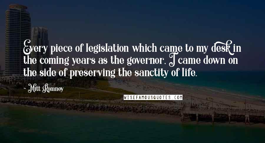 Mitt Romney quotes: Every piece of legislation which came to my desk in the coming years as the governor, I came down on the side of preserving the sanctity of life.