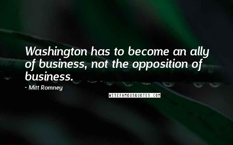 Mitt Romney quotes: Washington has to become an ally of business, not the opposition of business.