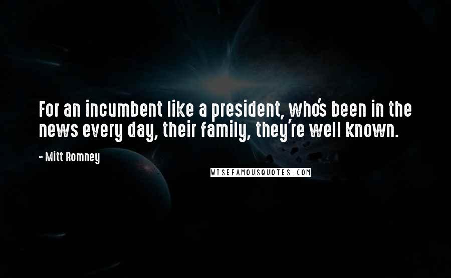 Mitt Romney quotes: For an incumbent like a president, who's been in the news every day, their family, they're well known. Mitt Romney quotes: For an incumbent like a president, who's been in the news every day, their family, they're well known.