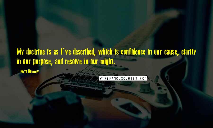 Mitt Romney quotes: My doctrine is as I've described, which is confidence in our cause, clarity in our purpose, and resolve in our might. Mitt Romney quotes: My doctrine is as I've described, which is confidence in our cause, clarity in our purpose, and resolve in our might.