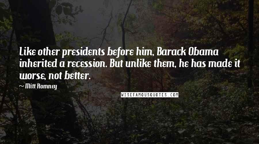Mitt Romney quotes: Like other presidents before him, Barack Obama inherited a recession. But unlike them, he has made it worse, not better. Mitt Romney quotes: Like other presidents before him, Barack Obama inherited a recession. But unlike them, he has made it worse, not better.