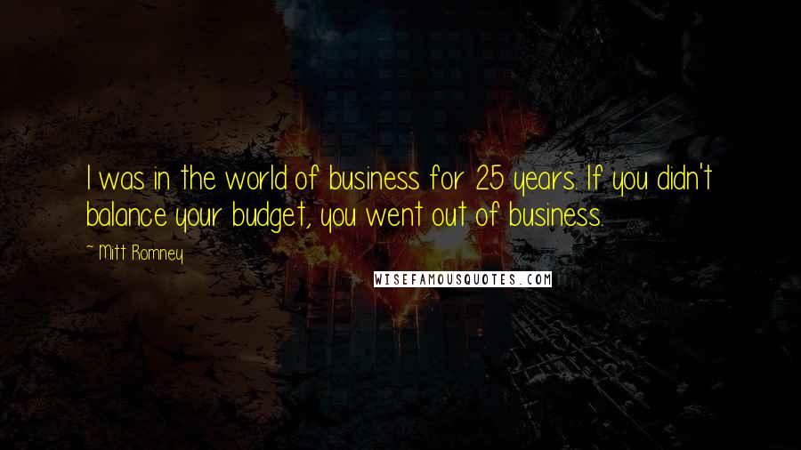 Mitt Romney quotes: I was in the world of business for 25 years. If you didn't balance your budget, you went out of business. Mitt Romney quotes: I was in the world of business for 25 years. If you didn't balance your budget, you went out of business.