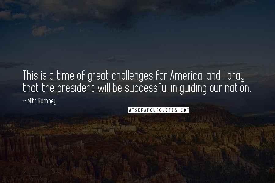 Mitt Romney quotes: This is a time of great challenges for America, and I pray that the president will be successful in guiding our nation.