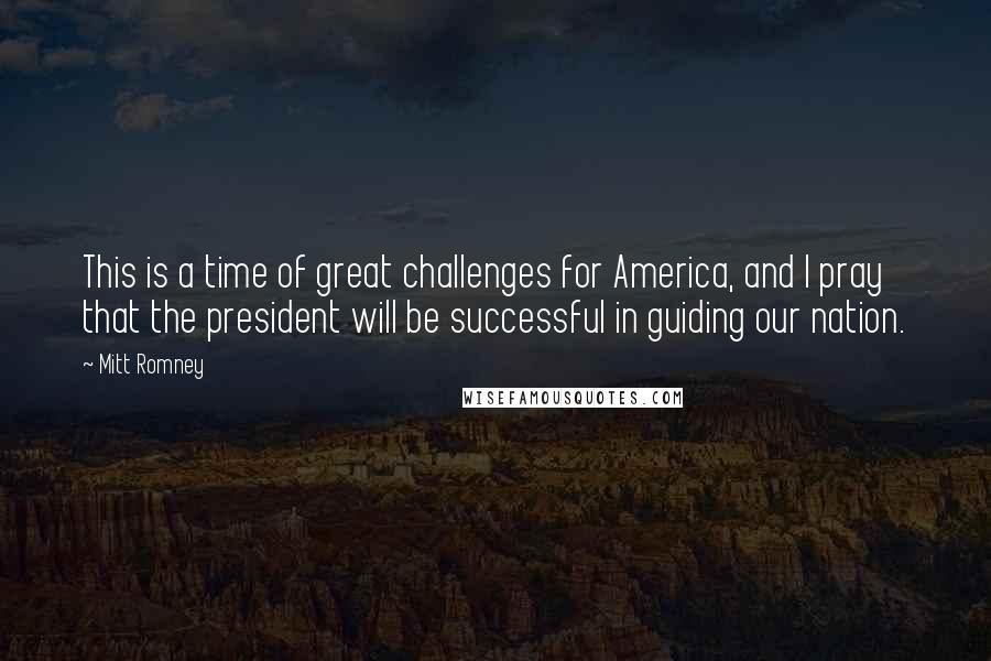 Mitt Romney quotes: This is a time of great challenges for America, and I pray that the president will be successful in guiding our nation. Mitt Romney quotes: This is a time of great challenges for America, and I pray that the president will be successful in guiding our nation.