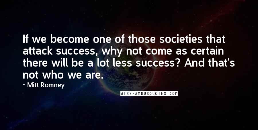 Mitt Romney quotes: If we become one of those societies that attack success, why not come as certain there will be a lot less success? And that's not who we are.