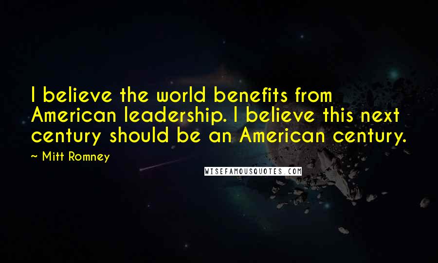 Mitt Romney quotes: I believe the world benefits from American leadership. I believe this next century should be an American century.
