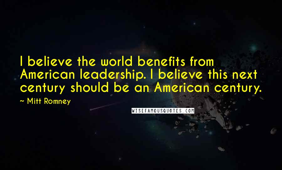 Mitt Romney quotes: I believe the world benefits from American leadership. I believe this next century should be an American century. Mitt Romney quotes: I believe the world benefits from American leadership. I believe this next century should be an American century.