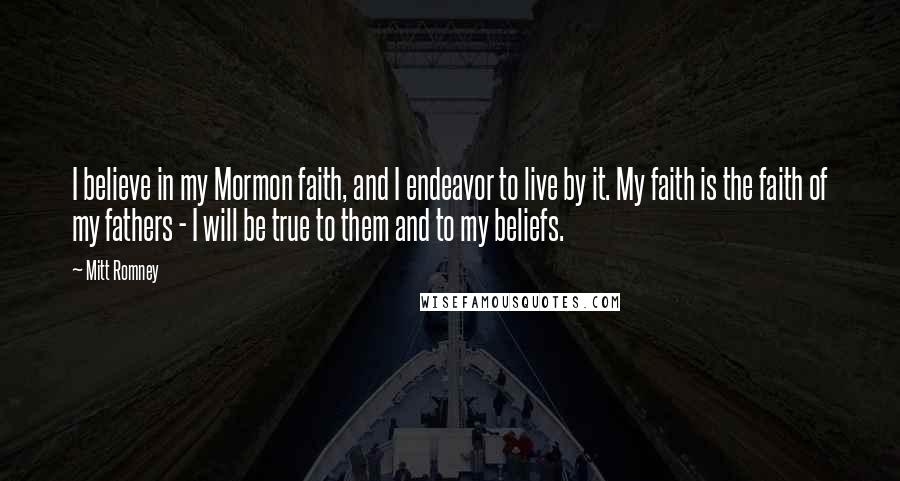 Mitt Romney quotes: I believe in my Mormon faith, and I endeavor to live by it. My faith is the faith of my fathers - I will be true to them and to