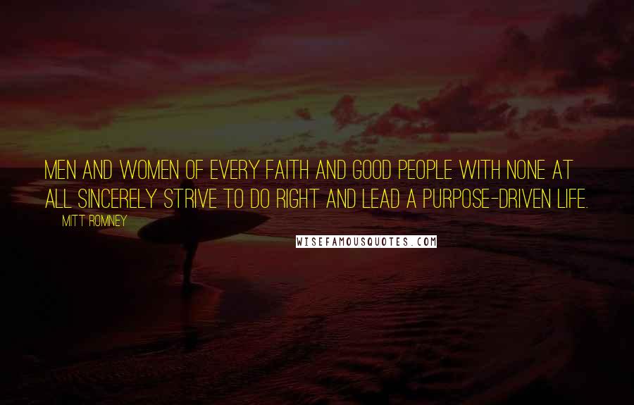 Mitt Romney quotes: Men and women of every faith and good people with none at all sincerely strive to do right and lead a purpose-driven life. Mitt Romney quotes: Men and women of every faith and good people with none at all sincerely strive to do right and lead a purpose-driven life.