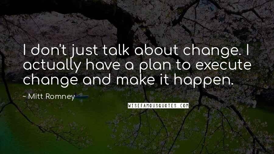 Mitt Romney quotes: I don't just talk about change. I actually have a plan to execute change and make it happen.