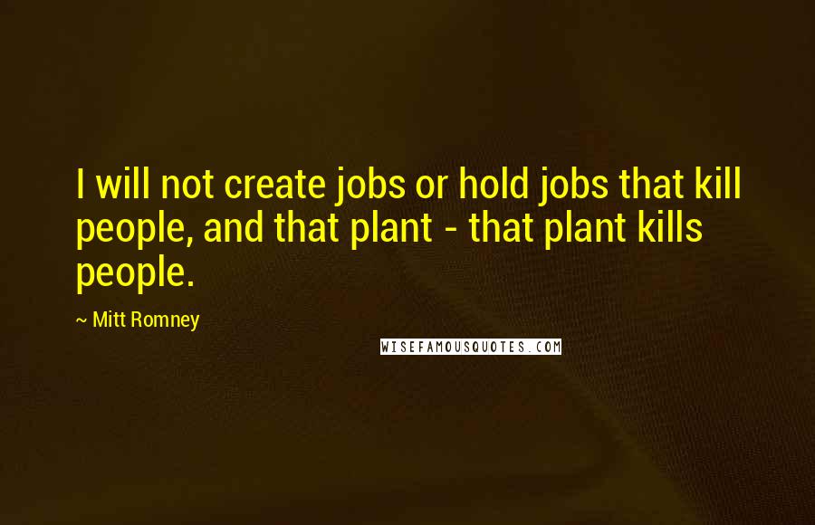Mitt Romney quotes: I will not create jobs or hold jobs that kill people, and that plant - that plant kills people.