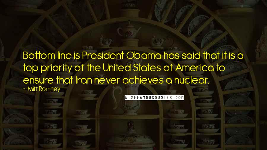 Mitt Romney quotes: Bottom line is President Obama has said that it is a top priority of the United States of America to ensure that Iran never achieves a nuclear. Mitt Romney quotes: Bottom line is President Obama has said that it is a top priority of the United States of America to ensure that Iran never achieves a nuclear.