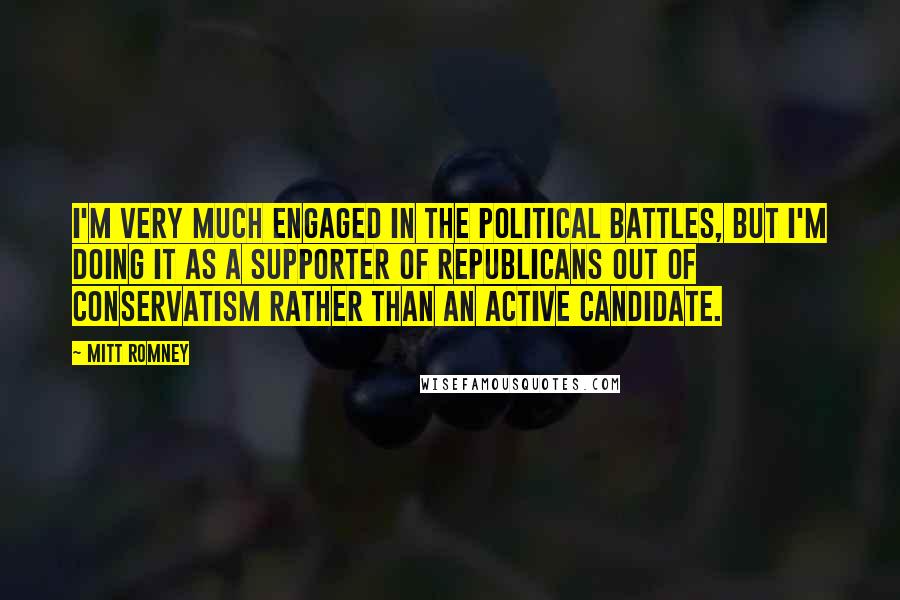 Mitt Romney quotes: I'm very much engaged in the political battles, but I'm doing it as a supporter of Republicans out of conservatism rather than an active candidate.