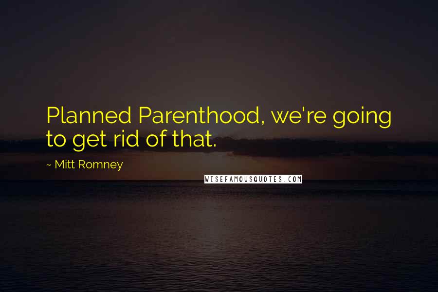 Mitt Romney quotes: Planned Parenthood, we're going to get rid of that.