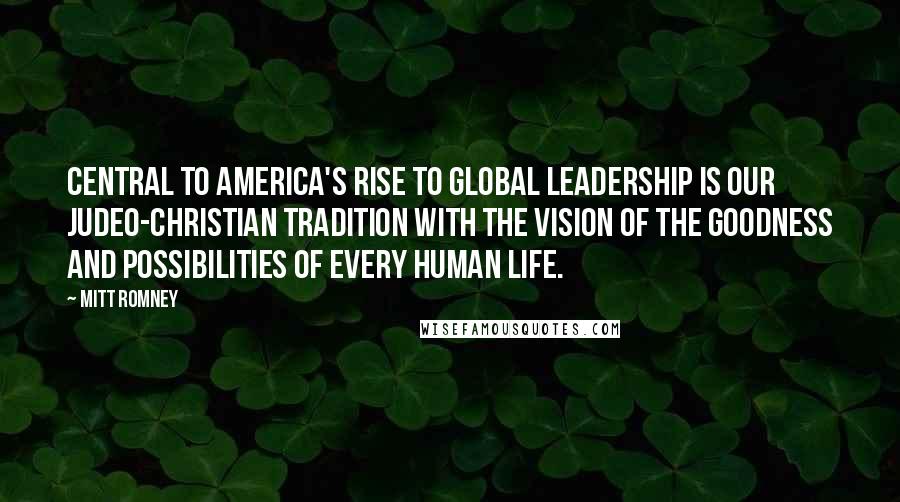 Mitt Romney quotes: Central to America's rise to global leadership is our Judeo-Christian tradition with the vision of the goodness and possibilities of every human life.