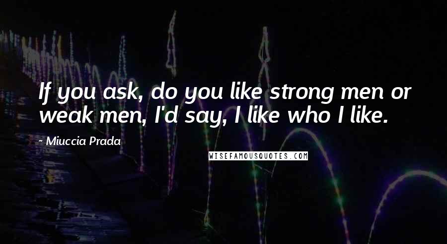 Miuccia Prada quotes: If you ask, do you like strong men or weak men, I'd say, I like who I like.