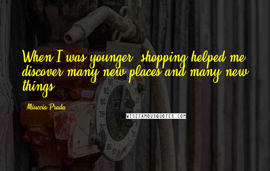 Miuccia Prada quotes: When I was younger, shopping helped me discover many new places and many new things.