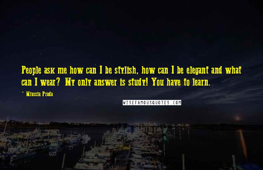 Miuccia Prada quotes: People ask me how can I be stylish, how can I be elegant and what can I wear? My only answer is study! You have to learn.