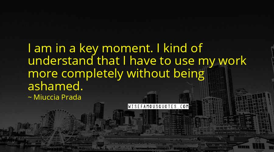 Miuccia Prada quotes: I am in a key moment. I kind of understand that I have to use my work more completely without being ashamed.