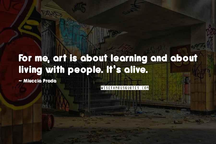 Miuccia Prada quotes: For me, art is about learning and about living with people. It's alive.