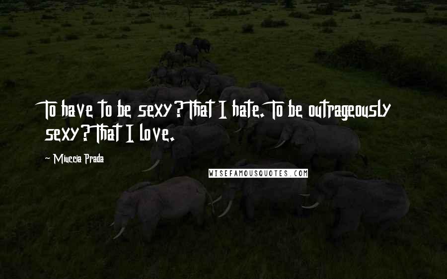 Miuccia Prada quotes: To have to be sexy? That I hate. To be outrageously sexy? That I love.