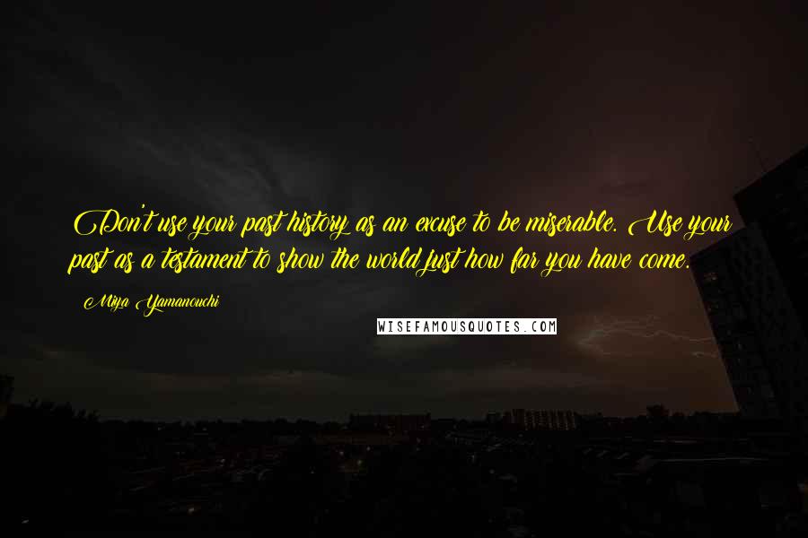 Miya Yamanouchi quotes: Don't use your past history as an excuse to be miserable. Use your past as a testament to show the world just how far you have come. Miya Yamanouchi quotes: Don't use your past history as an excuse to be miserable. Use your past as a testament to show the world just how far you have come.