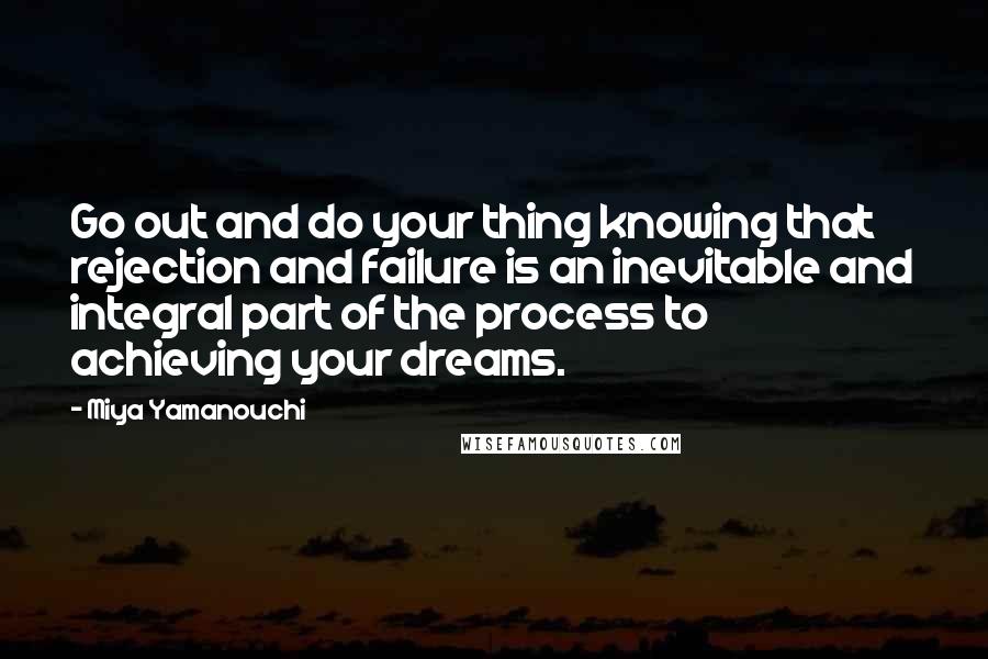 Miya Yamanouchi quotes: Go out and do your thing knowing that rejection and failure is an inevitable and integral part of the process to achieving your dreams. Miya Yamanouchi quotes: Go out and do your thing knowing that rejection and failure is an inevitable and integral part of the process to achieving your dreams.