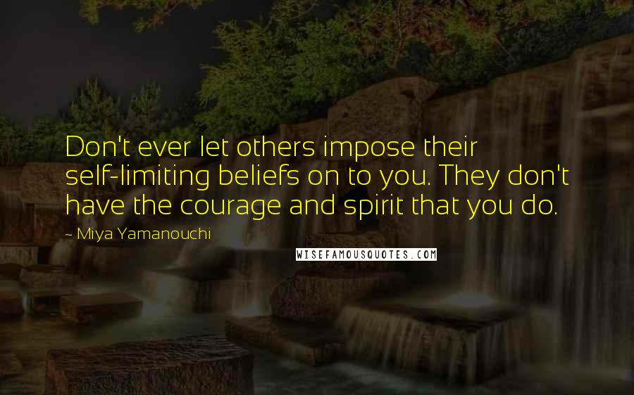 Miya Yamanouchi quotes: Don't ever let others impose their self-limiting beliefs on to you. They don't have the courage and spirit that you do. Miya Yamanouchi quotes: Don't ever let others impose their self-limiting beliefs on to you. They don't have the courage and spirit that you do.
