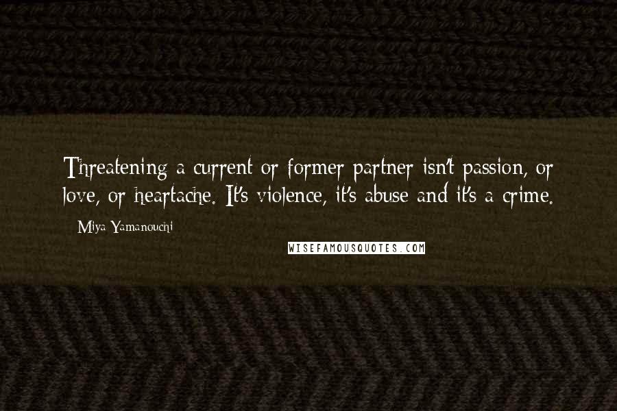 Miya Yamanouchi quotes: Threatening a current or former partner isn't passion, or love, or heartache. It's violence, it's abuse and it's a crime. Miya Yamanouchi quotes: Threatening a current or former partner isn't passion, or love, or heartache. It's violence, it's abuse and it's a crime.