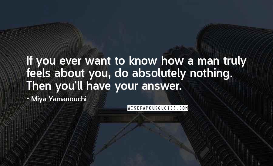 Miya Yamanouchi quotes: If you ever want to know how a man truly feels about you, do absolutely nothing. Then you'll have your answer. Miya Yamanouchi quotes: If you ever want to know how a man truly feels about you, do absolutely nothing. Then you'll have your answer.