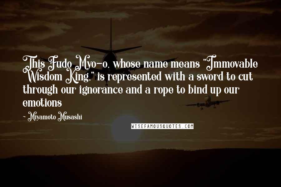 Miyamoto Musashi quotes: This Fudo Myo-o, whose name means "Immovable Wisdom King," is represented with a sword to cut through our ignorance and a rope to bind up our emotions